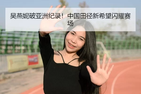 吴燕妮破亚洲纪录！中国田径新希望闪耀赛场