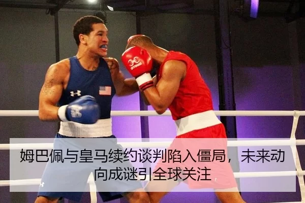 姆巴佩与皇马续约谈判陷入僵局，未来动向成谜引全球关注
